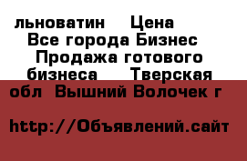 льноватин  › Цена ­ 100 - Все города Бизнес » Продажа готового бизнеса   . Тверская обл.,Вышний Волочек г.